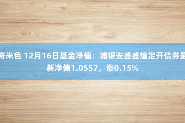 奇米色 12月16日基金净值：浦银安盛盛煊定开债券最新净值1.0557，涨0.15%