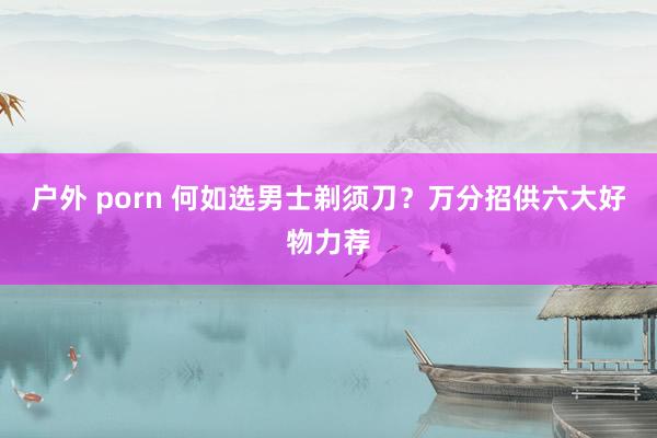 户外 porn 何如选男士剃须刀？万分招供六大好物力荐