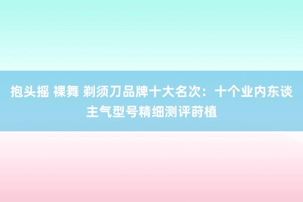抱头摇 裸舞 剃须刀品牌十大名次：十个业内东谈主气型号精细测评莳植