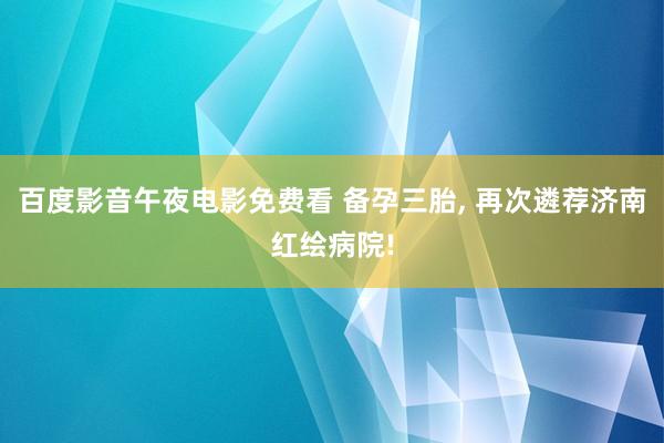 百度影音午夜电影免费看 备孕三胎, 再次遴荐济南红绘病院!