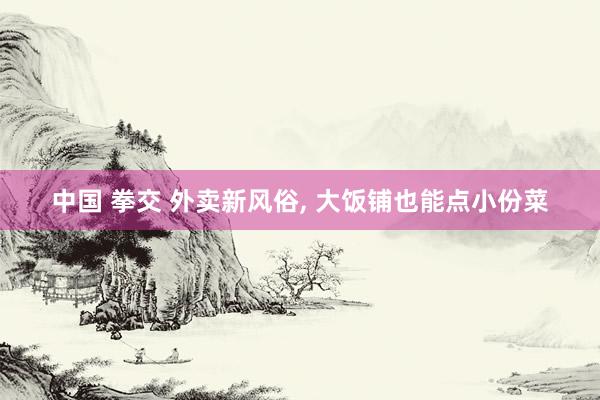 中国 拳交 外卖新风俗, 大饭铺也能点小份菜