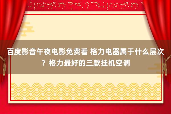 百度影音午夜电影免费看 格力电器属于什么层次？格力最好的三款挂机空调
