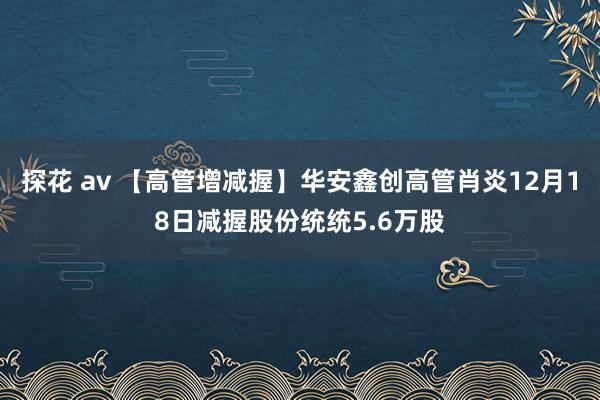 探花 av 【高管增减握】华安鑫创高管肖炎12月18日减握股份统统5.6万股