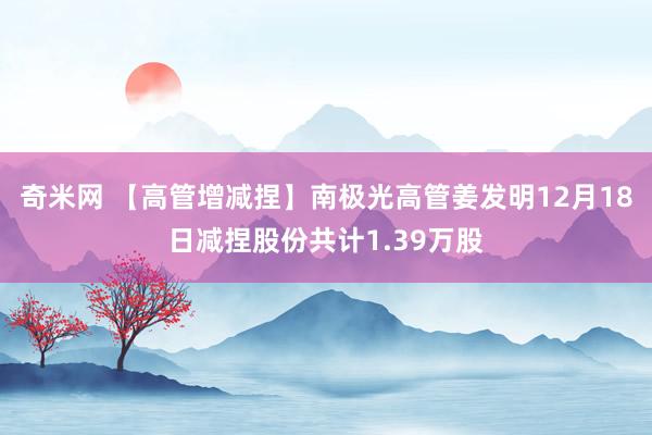 奇米网 【高管增减捏】南极光高管姜发明12月18日减捏股份共计1.39万股
