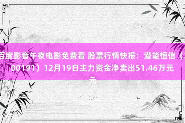 百度影音午夜电影免费看 股票行情快报：潜能恒信（300191）12月19日主力资金净卖出51.46万元