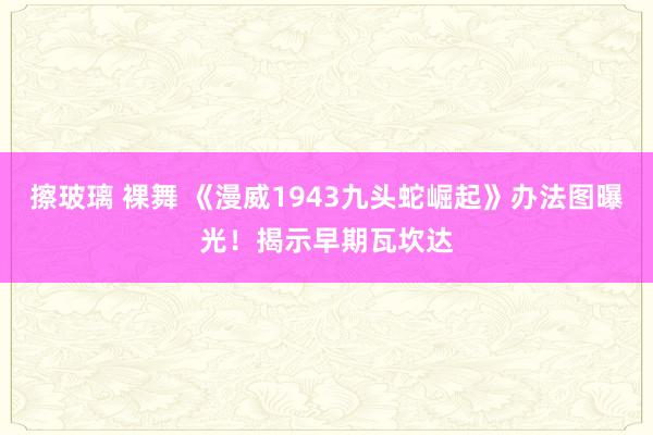 擦玻璃 裸舞 《漫威1943九头蛇崛起》办法图曝光！揭示早期瓦坎达