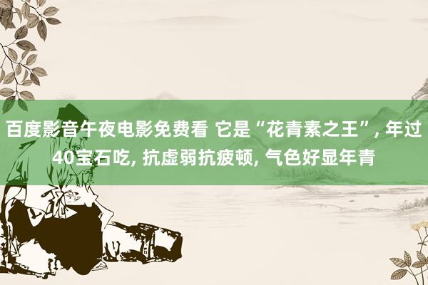 百度影音午夜电影免费看 它是“花青素之王”, 年过40宝石吃, 抗虚弱抗疲顿, 气色好显年青