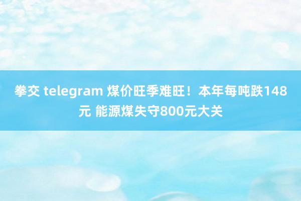 拳交 telegram 煤价旺季难旺！本年每吨跌148元 能源煤失守800元大关