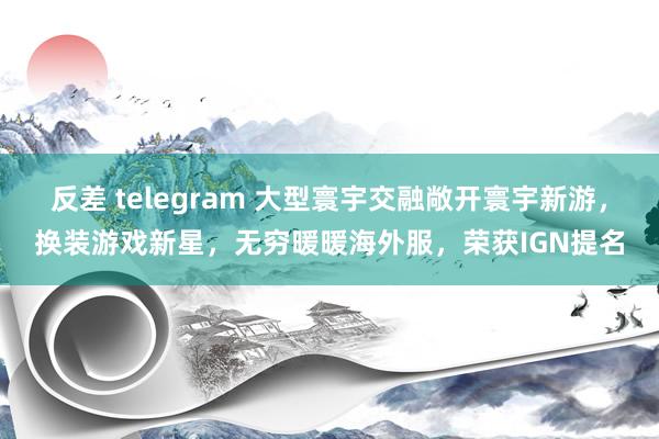 反差 telegram 大型寰宇交融敞开寰宇新游，换装游戏新星，无穷暖暖海外服，荣获IGN提名