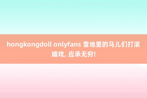 hongkongdoll onlyfans 雪地里的马儿们打滚嬉戏, 应承无穷!