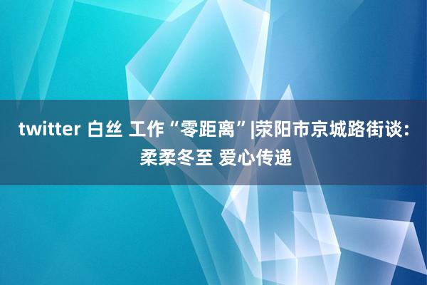 twitter 白丝 工作“零距离”|荥阳市京城路街谈: 柔柔冬至 爱心传递