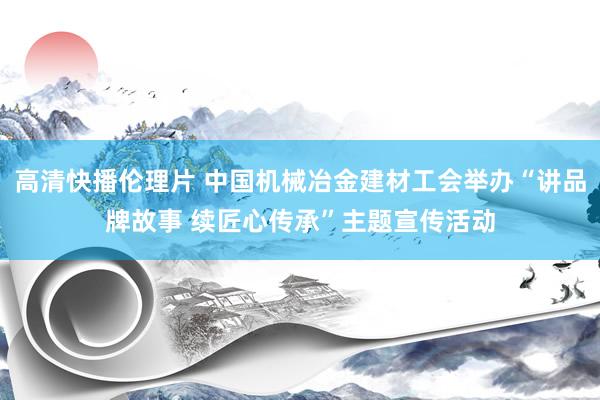 高清快播伦理片 中国机械冶金建材工会举办“讲品牌故事 续匠心传承”主题宣传活动
