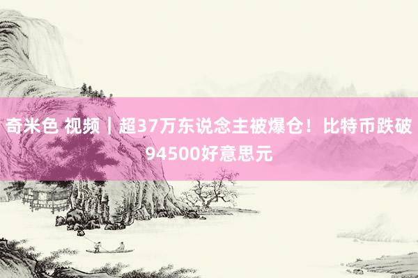 奇米色 视频｜超37万东说念主被爆仓！比特币跌破94500好意思元