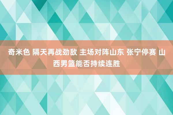奇米色 隔天再战劲敌 主场对阵山东 张宁停赛 山西男篮能否持续连胜