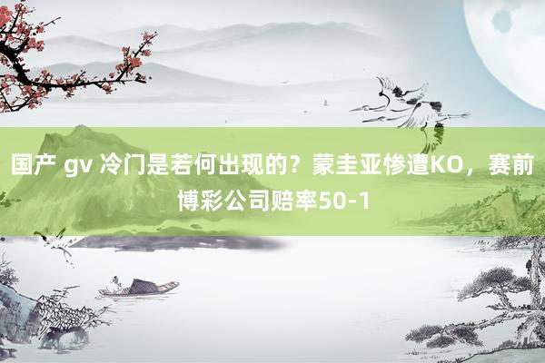 国产 gv 冷门是若何出现的？蒙圭亚惨遭KO，赛前博彩公司赔率50-1