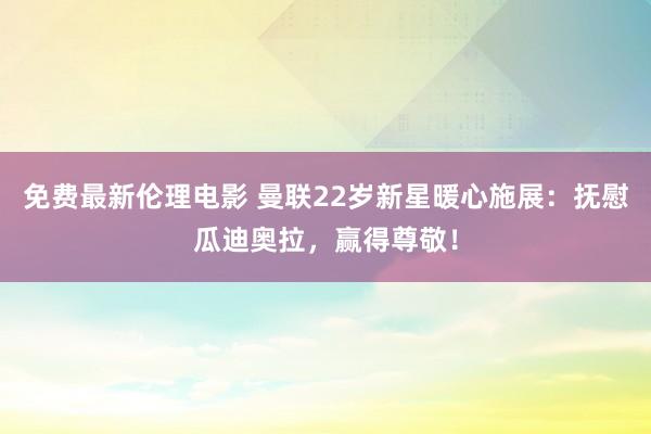 免费最新伦理电影 曼联22岁新星暖心施展：抚慰瓜迪奥拉，赢得尊敬！