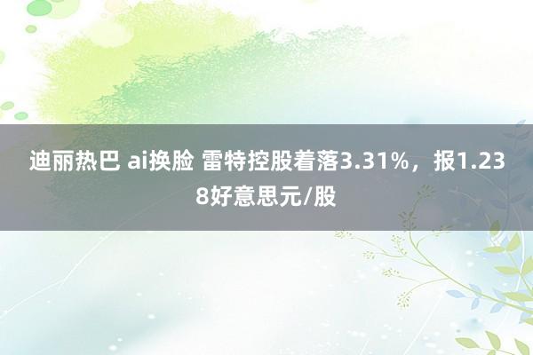 迪丽热巴 ai换脸 雷特控股着落3.31%，报1.238好意思元/股