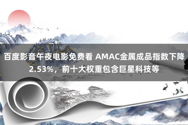百度影音午夜电影免费看 AMAC金属成品指数下降2.53%，前十大权重包含巨星科技等