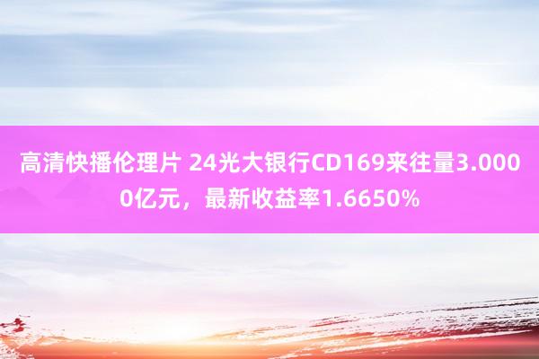 高清快播伦理片 24光大银行CD169来往量3.0000亿元，最新收益率1.6650%