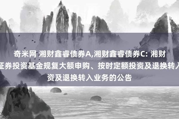 奇米网 湘财鑫睿债券A,湘财鑫睿债券C: 湘财鑫睿债券型证券投资基金规复大额申购、按时定额投资及退换转入业务的公告