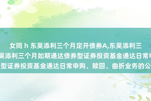女同 h 东吴添利三个月定开债券A,东吴添利三个月定开债券C: 对于东吴添利三个月如期通达债券型证券投资基金通达日常申购、赎回、曲折业务的公告