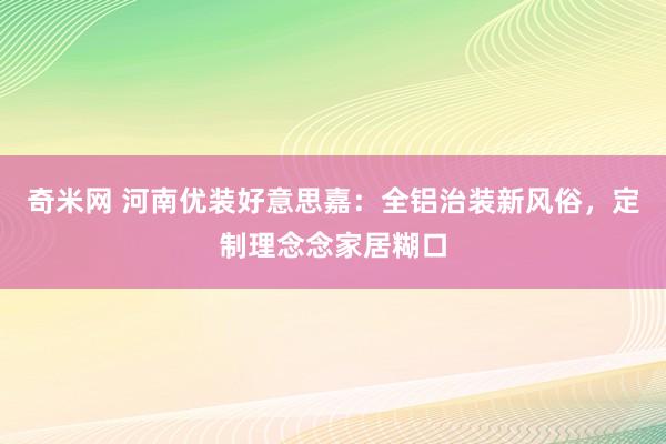 奇米网 河南优装好意思嘉：全铝治装新风俗，定制理念念家居糊口
