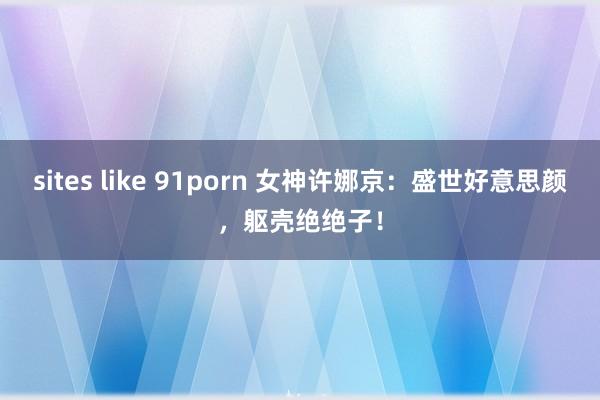 sites like 91porn 女神许娜京：盛世好意思颜，躯壳绝绝子！