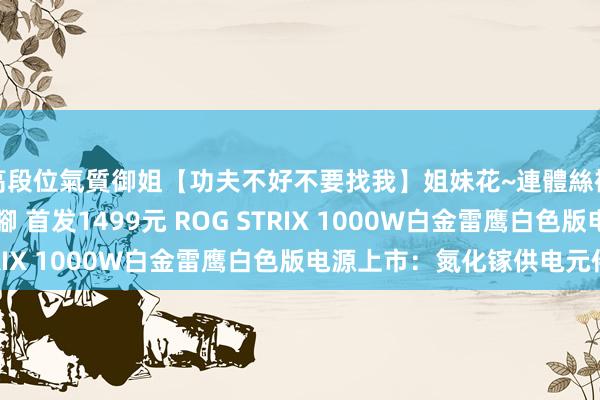高段位氣質御姐【功夫不好不要找我】姐妹花~連體絲襪~大奶晃動~絲襪騷腳 首发1499元 ROG STRIX 1000W白金雷鹰白色版电源上市：氮化镓供电元件