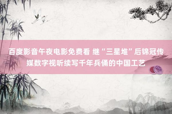 百度影音午夜电影免费看 继“三星堆”后锦冠传媒数字视听续写千年兵俑的中国工艺