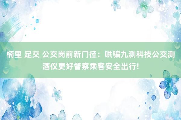 楠里 足交 公交岗前新门径：哄骗九测科技公交测酒仪更好督察乘客安全出行!