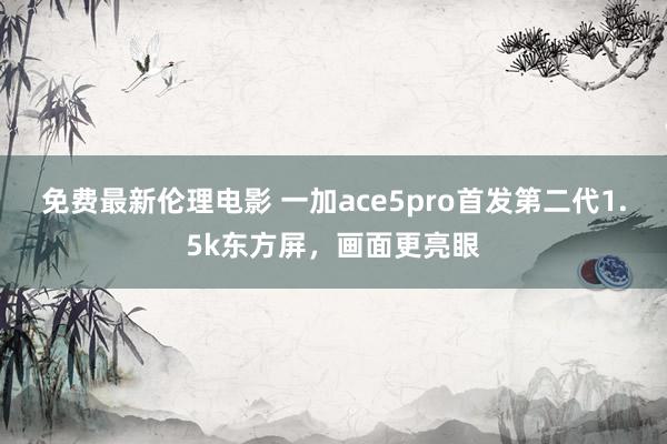 免费最新伦理电影 一加ace5pro首发第二代1.5k东方屏，画面更亮眼