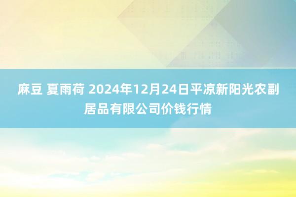 麻豆 夏雨荷 2024年12月24日平凉新阳光农副居品有限公司价钱行情