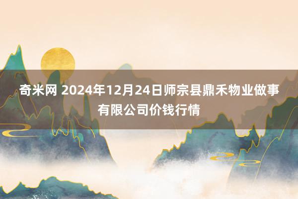 奇米网 2024年12月24日师宗县鼎禾物业做事有限公司价钱行情