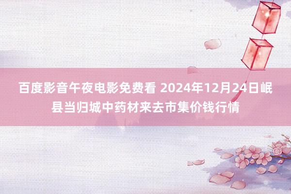 百度影音午夜电影免费看 2024年12月24日岷县当归城中药材来去市集价钱行情