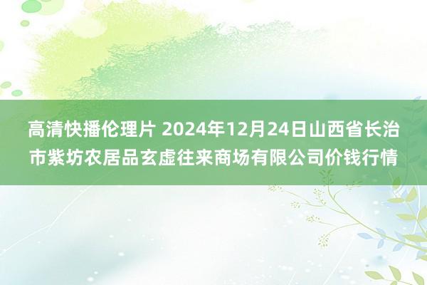 高清快播伦理片 2024年12月24日山西省长治市紫坊农居品玄虚往来商场有限公司价钱行情