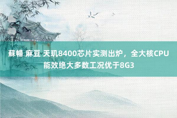 蘇暢 麻豆 天玑8400芯片实测出炉，全大核CPU能效绝大多数工况优于8G3