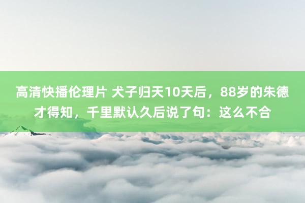 高清快播伦理片 犬子归天10天后，88岁的朱德才得知，千里默认久后说了句：这么不合