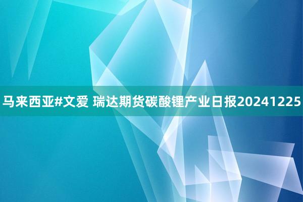 马来西亚#文爱 瑞达期货碳酸锂产业日报20241225