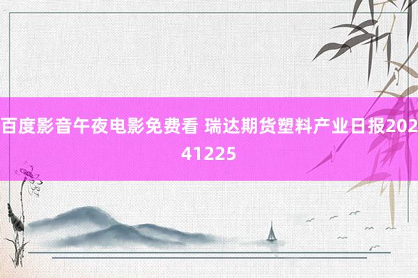 百度影音午夜电影免费看 瑞达期货塑料产业日报20241225