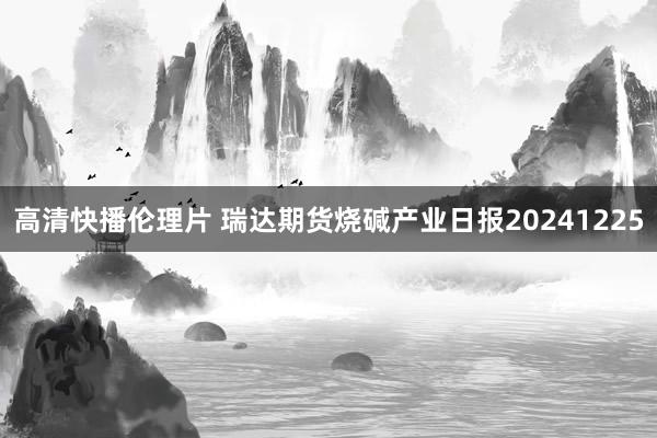 高清快播伦理片 瑞达期货烧碱产业日报20241225