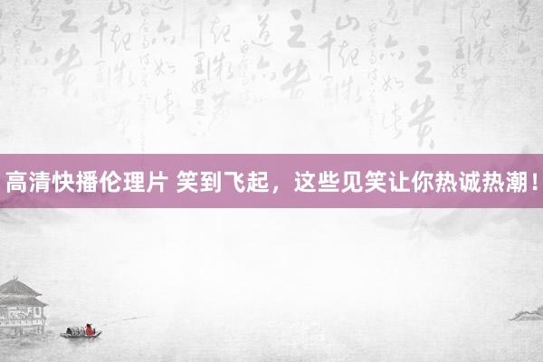 高清快播伦理片 笑到飞起，这些见笑让你热诚热潮！