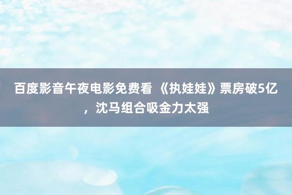 百度影音午夜电影免费看 《执娃娃》票房破5亿，沈马组合吸金力太强