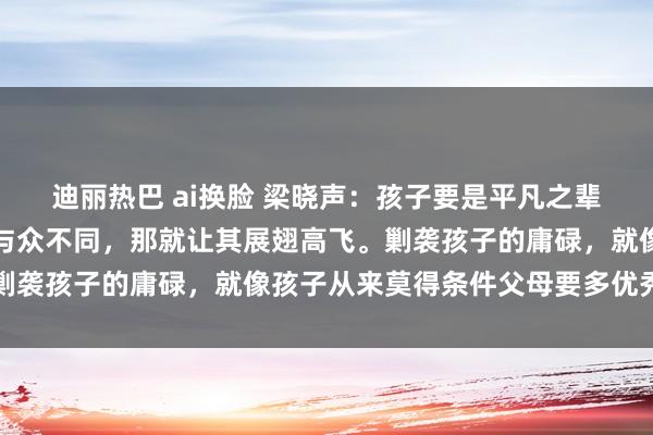 迪丽热巴 ai换脸 梁晓声：孩子要是平凡之辈，那就承欢膝下；要是与众不同，那就让其展翅高飞。剿袭孩子的庸碌，就像孩子从来莫得条件父母要多优秀雷同