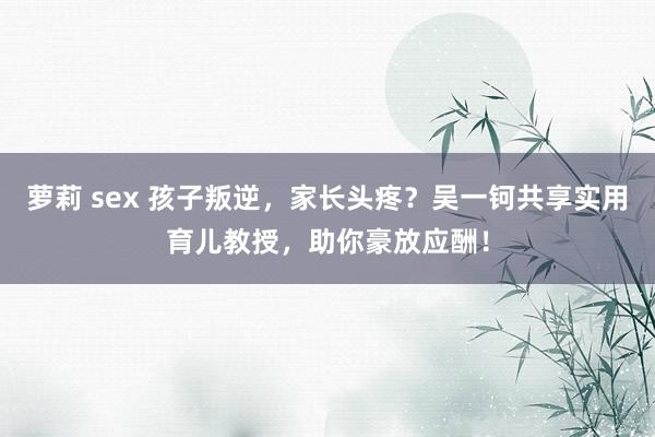 萝莉 sex 孩子叛逆，家长头疼？吴一钶共享实用育儿教授，助你豪放应酬！