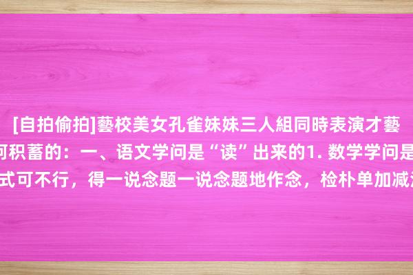 [自拍偷拍]藝校美女孔雀妹妹三人組同時表演才藝 立志花猫：学问是如何积蓄的：一、语文学问是“读”出来的1. 数学学问是“练”出来的光看讲义公式可不行，得一说念题一说念题地作念，检朴单加减法到复杂几何讲解，大都训诲才调把那些概括的数字、图形章程摸透，...