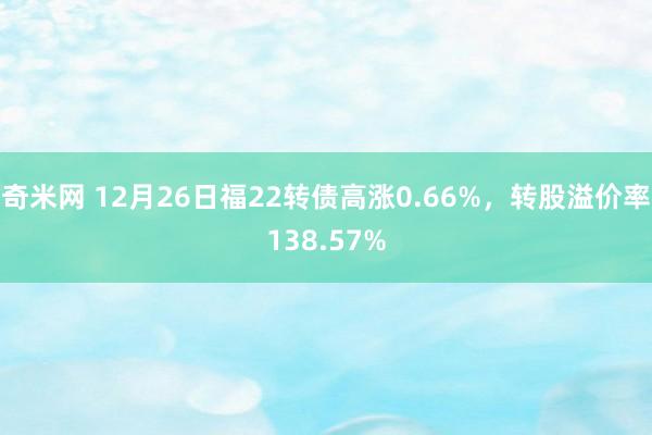 奇米网 12月26日福22转债高涨0.66%，转股溢价率138.57%