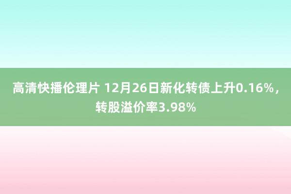 高清快播伦理片 12月26日新化转债上升0.16%，转股溢价率3.98%