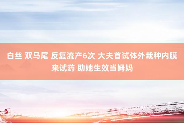 白丝 双马尾 反复流产6次 大夫首试体外栽种内膜来试药 助她生效当姆妈