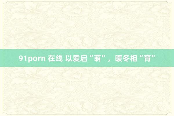 91porn 在线 以爱启“萌”，暖冬相“育”