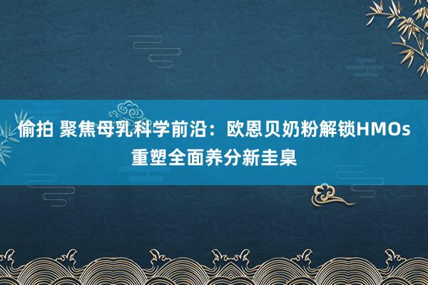 偷拍 聚焦母乳科学前沿：欧恩贝奶粉解锁HMOs重塑全面养分新圭臬